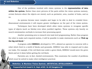 38
AI and Robotics
Robotics & Machine Vision System: ARTIFICIAL INTELLIGENCE
One of the problems involved with vision systems is the representation of data
within the system. Rather than store pictures of the parts within the vision systems memory,
certain features about the objects are stored, such as perimeter, area, number of holes, and so
on.
As systems become more complex and begin to be able to deal in crowded three-
dimensional environments it will require greater intelligence on the part of the vision system.
Techniques have been developed which allow vision systems to recognize specific
types of objects (such as blocks) even when jumbled together. These systems rely heavily on
search minimization methods to increase their processing speed.
Another promising area is research into task level programming. Rather than program
the robot to make each required motion, it will be possible to make statements such as ‘Pick up
the big red block.’
A program called SHRDLU, developed in 1971, allowed an operator to converse with a
robot which lived in a world of blocks and pyramids. SHRDLU was able to respond and to plan
out tasks. For example, if the red block was under a green block, SHRDLU would move the green
block and set it down before getting the red block.
Factories are, in fact, limited environments. This constrains the number of problems
which must be solved to make robot intelligence practical.
 