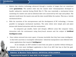  With the invention of the microprocessor and the development of NC technology, it became
possible to reprogram mechanical machines. The early robots were simple pick and place
devises with limited interaction with the environment.
As computers got smaller, faster and cheaper, different areas like computer vision,
interaction with the environment using force/touch sensors and the subject of Artificial
Intelligence arose.
4
Introduction
 Modern day robotics technology advanced through a number of stages that are sometimes
called generations. The earliest robot was the 'master slave' telemanipulator developed to
handle radioactive material during World War II. This was essentially a mechanical devise
consisting of a master arm and an identical slave arm connected by wire rope and pulleys. The
operator would move the master arm and the slave would follow the motion. This was a 'strictly
mechanical device.
 Once robots ventured into outer space, it became inevitable that they have some intelligence
to deal with uncertain or incomplete information’. Industrial manipulators soon followed with
newer applications that required 'intelligence.‘
As an example, an AGV needed to move from one point to another without hitting an
obstacle. An even more intelligent application is that of an AGV that has to find the goal
point without any map of the area.
Robotics & Machine Vision System: ARTIFICIAL INTELLIGENCE
 