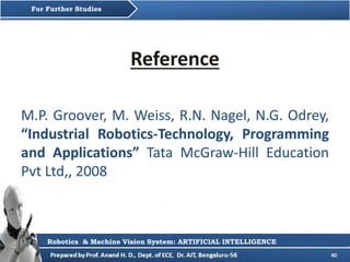 40
Reference
M.P. Groover, M. Weiss, R.N. Nagel, N.G. Odrey,
“Industrial Robotics-Technology, Programming
and Applications” Tata McGraw-Hill Education
Pvt Ltd,, 2008
For Further Studies
Robotics & Machine Vision System: ARTIFICIAL INTELLIGENCE
 