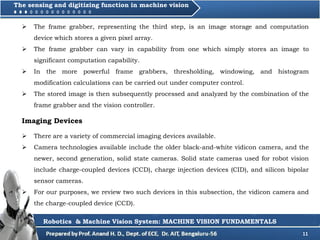 11
 The frame grabber, representing the third step, is an image storage and computation
device which stores a given pixel array.
 The frame grabber can vary in capability from one which simply stores an image to
significant computation capability.
 In the more powerful frame grabbers, thresholding, windowing, and histogram
modification calculations can be carried out under computer control.
 The stored image is then subsequently processed and analyzed by the combination of the
frame grabber and the vision controller.
Robotics & Machine Vision System: MACHINE VISION FUNDAMENTALS
 There are a variety of commercial imaging devices available.
 Camera technologies available include the older black-and-white vidicon camera, and the
newer, second generation, solid state cameras. Solid state cameras used for robot vision
include charge-coupled devices (CCD), charge injection devices (CID), and silicon bipolar
sensor cameras.
 For our purposes, we review two such devices in this subsection, the vidicon camera and
the charge-coupled device (CCD).
Imaging Devices
The sensing and digitizing function in machine vision
 