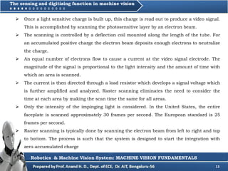 13
 Once a light sensitive charge is built up, this charge is read out to produce a video signal.
This is accomplished by scanning the photosensitive layer by an electron beam.
 The scanning is controlled by a deflection coil mounted along the length of the tube. For
an accumulated positive charge the electron beam deposits enough electrons to neutralize
the charge.
 An equal number of electrons flow to cause a current at the video signal electrode. The
magnitude of the signal is proportional to the light intensity and the amount of time with
which an area is scanned.
 The current is then directed through a load resistor which develops a signal voltage which
is further amplified and analyzed. Raster scanning eliminates the need to consider the
time at each area by making the scan time the same for all areas.
 Only the intensity of the impinging light is considered. In the United States, the entire
faceplate is scanned approximately 30 frames per second. The European standard is 25
frames per second.
 Raster scanning is typically done by scanning the electron beam from left to right and top
to bottom. The process is such that the system is designed to start the integration with
zero-accumulated charge
Robotics & Machine Vision System: MACHINE VISION FUNDAMENTALS
The sensing and digitizing function in machine vision
 