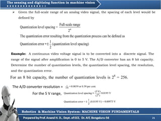 21
Robotics & Machine Vision System: MACHINE VISION FUNDAMENTALS
The sensing and digitizing function in machine vision
 Given the full-scale range of an analog video signal, the spacing of each level would be
defined by
Example: A continuous video voltage signal is to be converted into a discrete signal. The
range of the signal after amplification is 0 to 5 V. The A/D converter has an 8 bit capacity.
Determine the number of quantization levels, the quantization level spacing, the resolution,
and the quantization error.
The A/D converter resolution =
For the 5 V range,
 