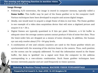 23
Robotics & Machine Vision System: MACHINE VISION FUNDAMENTALS
The sensing and digitizing function in machine vision
Image Storage
 Following A/D conversion, the image is stored in computer memory, typically called a
frame buffer. This buffer may be part of the frame grabber or in the computer itself.
Various techniques have been developed to acquire and access digital images.
 Ideally, one would want to acquire a single frame of data in real time. The frame grabber
is one example of a video data acquisition device that will store a digitized picture and
acquire it in = 36 s.
 Digital frames are typically quantized to 8 bits per pixel. However, a 6 bit buffer is
adequate since the average camera system cannot produce 8 bits of noise-free data. Thus
the lower-order bits are dropped as a means of noise cleaning. In addition, the human
eye can only resolve about 2^6 = 64 gray levels.
 A combination of row and column counters are used in the frame grabber which are
synchronized with the scanning of the electron beam in the camera. Thus, each position
on the screen can be uniquely addressed. To read the information stored in the frame
buffer, the data is ‘grabbed' via a signal sent from the computer to the address
corresponding to a row-column combination. Such frame grabber techniques have
become extremely popular and are used frequently in vision systems.
 