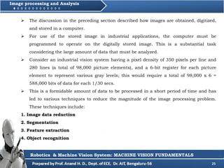 25
Image processing and Analysis
Robotics & Machine Vision System: MACHINE VISION FUNDAMENTALS
 The discussion in the preceding section described how images are obtained, digitized,
and stored in a computer.
 For use of the stored image in industrial applications, the computer must be
programmed to operate on the digitally stored image. This is a substantial task
considering the large amount of data that must be analyzed.
 Consider an industrial vision system having a pixel density of 350 pixels per line and
280 lines (a total of 98,000 picture elements), and a 6-bit register for each picture
element to represent various gray levels; this would require a total of 98,000 x 6 =
588,000 bits of data for each 1/30 secs.
 This is a formidable amount of data to be processed in a short period of time and has
led to various techniques to reduce the magnitude of the image processing problem.
These techniques include:
1. Image data reduction
2. Segmentation
3. Feature extraction
4. Object recognition
 
