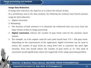 26
Image processing and Analysis
Robotics & Machine Vision System: MACHINE VISION FUNDAMENTALS
Image Data Reduction
In image data reduction, the objective is to reduce the volume of data.
As a preliminary step in the data analysis, the following two schemes have found common
usage for data reduction:
1. Digital conversion
2. Windowing
 The function of both schemes is to eliminate the bottleneck that can occur from the
large volume of data in image processing.
 Digital conversion reduces the number of gray levels used by the machine vision
system.
 For example, an 8-bit register used for each pixel would have 2^8 = 256 gray levels.
Depending on the requirements of the application, digital conversion can be used to
reduce the number of gray levels by using fewer bits to represent the pixel light
intensity. Four bits would reduce the number of gray levels to 16. This kind of
conversion would significantly reduce the magnitude of the image processing problem.
 
