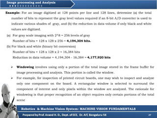 27
Image processing and Analysis
 Windowing involves using only a portion of the total image stored in the frame buffer for
image processing and analysis. This portion is called the window.
 For example, for inspection of printed circuit boards, one may wish to inspect and analyze
only one component on the board. A rectangular window is selected to surround the
component of interest and only pixels within the window are analyzed. The rationale for
windowing is that proper recognition of an object requires only certain portions of the total
scene
Example: For an image digitized at 128 points per line and 128 lines, determine (a) the total
number of bits to represent the gray level values required if an 8-bit A/D converter is used to
indicate various shades of gray, and (b) the reduction in data volume if only black and white
values are digitized.
(a) For gray scale imaging with 2^8 = 256 levels of gray
Number of bits = 128 x 128 x 256 = 4,194,304 bits.
(b) For black and white (binary bit conversion)
Number of bits = 128 x 128 x 2 = 16,384 bits
Reduction in data volume = 4,194,304 - 16,384 = 4,177,920 bits
Robotics & Machine Vision System: MACHINE VISION FUNDAMENTALS
 