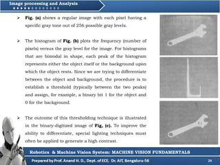 29
Image processing and Analysis
Robotics & Machine Vision System: MACHINE VISION FUNDAMENTALS
 Fig. (a) shows a regular image with each pixel having a
specific gray tone out of 256 possible gray levels.
 The histogram of Fig. (b) plots the frequency (number of
pixels) versus the gray level for the image. For histograms
that are bimodal in shape, each peak of the histogram
represents either the object itself or the background upon
which the object rests. Since we are trying to differentiate
between the object and background, the procedure is to
establish a threshold (typically between the two peaks)
and assign, for example, a binary bit 1 for the object and
0 for the background.
 The outcome of this thresholding technique is illustrated
in the binary-digitized image of Fig, (c). To improve the
ability to differentiate, special lighting techniques must
often be applied to generate a high contrast.
 