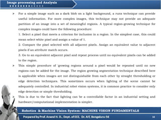 32
Image processing and Analysis
Robotics & Machine Vision System: MACHINE VISION FUNDAMENTALS
 For a simple image such as a dark blob on a light background, a runs technique can provide
useful information. For more complex images, this technique may not provide an adequate
partition of an image into a set of meaningful regions. A typical region-growing technique for
complex images could have the following procedure:
1. Select a pixel that meets a criterion for inclusion in a region. In the simplest case, this could
mean select white pixel and assign a value of 1.
2. Compare the pixel selected with all adjacent pixels. Assign an equivalent value to adjacent
pixels if an attribute match occurs.
3. Go to an equivalent adjacent pixel and repeat process until no equivalent pixels can be added
to the region.
 This simple procedure of 'growing regions around a pixel would be repeated until no new
regions can be added for the image. The region growing segmentation technique described here
is applicable when images are not distinguishable from each other by straight thresholding or
edge detection techniques. This sometimes occurs when lighting of the scene cannot be
adequately controlled. In industrial robot vision systems, it is common practice to consider only
edge detection or simple thresholding.
 This is due to the fact that lighting can be a controllable factor in an industrial setting and
hardware/computational implementation is simpler.
 