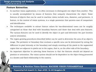 34
Image processing and Analysis
Robotics & Machine Vision System: MACHINE VISION FUNDAMENTALS
Feature Extraction
 In machine vision applications, it is often necessary to distinguish one object from another. This
is usually accomplished by means of features that uniquely characterize the object. Some
features of objects that can be used in machine vision include area, diameter, and perimeter. A
feature, in the context of vision systems, is a single parameter that permits ease of comparison
and identification.
 The techniques available to extract feature values for two-dimensional cases can be roughly
categorized as those that deal with boundary features and those that deal with area features.
The various features can be used to identify the object or part and determine the part location
and/or orientation.
 The region-growing procedures described before can be used to determine the area of an object's
image. The perimeter or boundary that encloses a specific area can be determined by noting the
difference in pixel intensity at the boundary and simply counting all the pixels in the segmented
region that are adjacent to pixels not in the region, that is, on the other side of the boundary.
 An important objective in selecting these features is that the features should not depend on
position or orientation. The vision system should not be dependent on the object being presented
in a known and fixed relationship to the camera.
 
