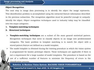 35
Image processing and Analysis
Robotics & Machine Vision System: MACHINE VISION FUNDAMENTALS
 Template-matching techniques are a subset of the more general statistical pattern.
Recognition techniques that serve to classify objects in an image into predetermined
categories. The basic problem in template matching is to match the object with a
stored pattern feature set defined as a model template.
 The model template is obtained during the training procedure in which the vision system
is programmed for known prototype objects. These techniques are applicable if there is
not a requirement for a large number of model templates. The procedure is based on the
use of a sufficient number of features to minimize the frequency of errors in the
classification process.
Object Recognition
The next step in image data processing is to identify the object the image represents.
This identification problem is accomplished using the extracted feature information described
in the previous subsection. The recognition algorithm must be powerful enough to uniquely
identify the object. Object recognition techniques used in industry today may be classified
into two major categories:
1. Template-matching techniques
2. Structural techniques
 