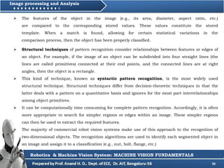36
Image processing and Analysis
Robotics & Machine Vision System: MACHINE VISION FUNDAMENTALS
 The features of the object in the image (e.g., its area, diameter, aspect ratio, etc.)
are compared to the corresponding stored values. These values constitute the stored
template. When a match is found, allowing for certain statistical variations in the
comparison process, then the object has been properly classified.
 Structural techniques of pattern recognition consider relationships between features or edges of
an object. For example, if the image of an object can be subdivided into four straight lines (the
lines are called primitives) connected at their end points, and the connected lines are at right
angles, then the object is a rectangle.
 This kind of technique, known as syntactic pattern recognition, is the most widely used
structural technique. Structural techniques differ from decision-theoretic techniques in that the
latter deals with a pattern on a quantitative basis and ignores for the most part interrelationships
among object primitives.
 It can be computationally time consuming for complete pattern recognition. Accordingly, it is often
more appropriate to search for simpler regions or edges within an image. These simpler regions
can then be used to extract the required features.
 The majority of commercial robot vision systems make use of this approach to the recognition of
two-dimensional objects. The recognition algorithms are used to identify each segmented object in
an image and assign it to a classification (e.g., nut, bolt, flange, etc.)
 