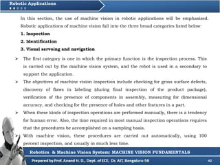 40
Robotic Applications
Robotics & Machine Vision System: MACHINE VISION FUNDAMENTALS
 The first category is one in which the primary function is the inspection process. This
is carried out by the machine vision system, and the robot is used in a secondary to
support the application.
 The objectives of machine vision inspection include checking for gross surface defects,
discovery of flaws in labeling (during final inspection of the product package),
verification of the presence of components in assembly, measuring for dimensional
accuracy, and checking for the presence of holes and other features in a part.
 When these kinds of inspection operations are performed manually, there is a tendency
for human error. Also, the time required in most manual inspection operations requires
that the procedures be accomplished on a sampling basis.
 With machine vision, these procedures are carried out automatically, using 100
percent inspection, and usually in much less time.
In this section, the use of machine vision in robotic applications will be emphasized.
Robotic applications of machine vision fall into the three broad categories listed below:
1. Inspection
2. Identification
3. Visual servoing and navigation
 
