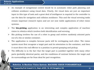 42
Robotic Applications
Robotics & Machine Vision System: MACHINE VISION FUNDAMENTALS
 The bin-picking application is an interesting and complex application of machine
vision in robotics which involves both identification and servoing.
 Bin picking involves the use of a robot to grasp and retrieve randomly oriented parts
out of a bin or similar container.
 The application is complex because parts will be overlapping each other. The vision
system must first recognize a target part and its orientation in the container, and then
it must direct the end effector to a position to permit grasping and pickup.
 The difficulty is in the fact that the target part is jumbled together with many other
parts (probably identical parts), and the conditions of contrast between the target and
its surroundings are far from ideal for part recognition.
 An example of navigational control would be in automatic robot path planning and
collision avoidance using visual data. Clearly, the visual data are just an important
input in this type of task and a great deal of intelligence is required in the controller to
use the data for navigation and collision avoidance. This and the visual servoing tasks
remain important research topics and are not now viable applications of robot vision
systems.
 
