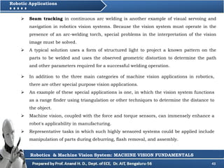 43
Robotic Applications
Robotics & Machine Vision System: MACHINE VISION FUNDAMENTALS
 Seam tracking in continuous arc welding is another example of visual servoing and
navigation in robotics vision systems. Because the vision system must operate in the
presence of an arc-welding torch, special problems in the interpretation of the vision
image must be solved.
 A typical solution uses a form of structured light to project a known pattern on the
parts to be welded and uses the observed geometric distortion to determine the path
and other parameters required for a successful welding operation.
 In addition to the three main categories of machine vision applications in robotics,
there are other special purpose vision applications.
 An example of these special applications is one, in which the vision system functions
as a range finder using triangulation or other techniques to determine the distance to
the object.
 Machine vision, coupled with the force and torque sensors, can immensely enhance a
robot's applicability in manufacturing.
 Representative tasks in which such highly sensored systems could be applied include
manipulation of parts during deburring, flash removal, and assembly.
 