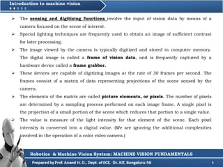 5
Introduction to machine vision
 The sensing and digitizing functions involve the input of vision data by means of a
camera focused on the scene of interest.
 Special lighting techniques are frequently used to obtain an image of sufficient contrast
for later processing.
 The image viewed by the camera is typically digitized and stored in computer memory.
The digital image is called a frame of vision data, and is frequently captured by a
hardware device called a frame grabber.
 These devices are capable of digitizing images at the rate of 30 frames per second. The
frames consist of a matrix of data representing projections of the scene sensed by the
camera.
 The elements of the matrix are called picture elements, or pixels. The number of pixels
are determined by a sampling process performed on each image frame. A single pixel is
the projection of a small portion of the scene which reduces that portion to a single value.
 The value is measure of the light intensity for that element of the scene. Each pixel
intensity is converted into a digital value. (We are ignoring the additional complexities
involved in the operation of a color video camera.)
Robotics & Machine Vision System: MACHINE VISION FUNDAMENTALS
 