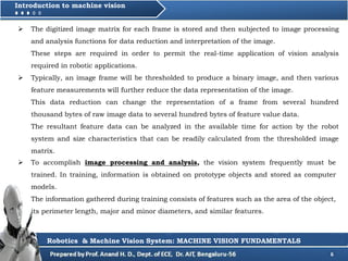 6
Introduction to machine vision
 The digitized image matrix for each frame is stored and then subjected to image processing
and analysis functions for data reduction and interpretation of the image.
These steps are required in order to permit the real-time application of vision analysis
required in robotic applications.
 Typically, an image frame will be thresholded to produce a binary image, and then various
feature measurements will further reduce the data representation of the image.
This data reduction can change the representation of a frame from several hundred
thousand bytes of raw image data to several hundred bytes of feature value data.
The resultant feature data can be analyzed in the available time for action by the robot
system and size characteristics that can be readily calculated from the thresholded image
matrix.
Robotics & Machine Vision System: MACHINE VISION FUNDAMENTALS
 To accomplish image processing and analysis, the vision system frequently must be
trained. In training, information is obtained on prototype objects and stored as computer
models.
The information gathered during training consists of features such as the area of the object,
its perimeter length, major and minor diameters, and similar features.
 
