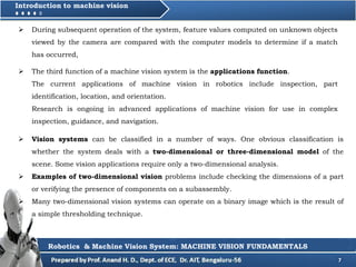 7
Introduction to machine vision
 During subsequent operation of the system, feature values computed on unknown objects
viewed by the camera are compared with the computer models to determine if a match
has occurred,
Robotics & Machine Vision System: MACHINE VISION FUNDAMENTALS
 The third function of a machine vision system is the applications function.
The current applications of machine vision in robotics include inspection, part
identification, location, and orientation.
Research is ongoing in advanced applications of machine vision for use in complex
inspection, guidance, and navigation.
 Vision systems can be classified in a number of ways. One obvious classification is
whether the system deals with a two-dimensional or three-dimensional model of the
scene. Some vision applications require only a two-dimensional analysis.
 Examples of two-dimensional vision problems include checking the dimensions of a part
or verifying the presence of components on a subassembly.
 Many two-dimensional vision systems can operate on a binary image which is the result of
a simple thresholding technique.
 