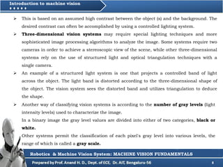 8
Introduction to machine vision
Robotics & Machine Vision System: MACHINE VISION FUNDAMENTALS
 This is based on an assumed high contrast between the object (s) and the background. The
desired contrast can often be accomplished by using a controlled lighting system.
 Three-dimensional vision systems may require special lighting techniques and more
sophisticated image processing algorithms to analyze the image. Some systems require two
cameras in order to achieve a stereoscopic view of the scene, while other three-dimensional
systems rely on the use of structured light and optical triangulation techniques with a
single camera.
 An example of a structured light system is one that projects a controlled band of light
across the object. The light band is distorted according to the three-dimensional shape of
the object. The vision system sees the distorted band and utilizes triangulation to deduce
the shape.
 Another way of classifying vision systems is according to the number of gray levels (light
intensity levels) used to characterize the image.
In a binary image the gray level values are divided into either of two categories, black or
white.
Other systems permit the classification of each pixel's gray level into various levels, the
range of which is called a gray scale.
 