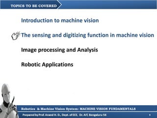 9
Introduction to machine vision
The sensing and digitizing function in machine vision
Image processing and Analysis
Robotic Applications
TOPICS TO BE COVERED
Robotics & Machine Vision System: MACHINE VISION FUNDAMENTALS
 