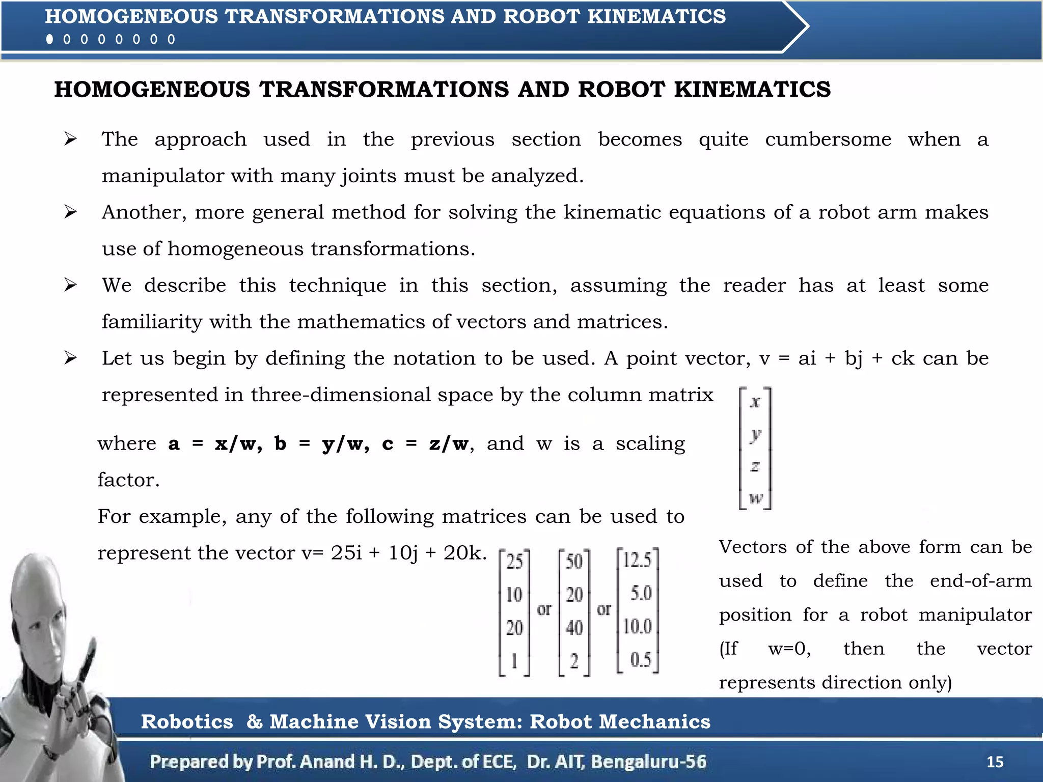 15
HOMOGENEOUS TRANSFORMATIONS AND ROBOT KINEMATICS
Robotics & Machine Vision System: Robot Mechanics
HOMOGENEOUS TRANSFORMATIONS AND ROBOT KINEMATICS
 The approach used in the previous section becomes quite cumbersome when a
manipulator with many joints must be analyzed.
 Another, more general method for solving the kinematic equations of a robot arm makes
use of homogeneous transformations.
 We describe this technique in this section, assuming the reader has at least some
familiarity with the mathematics of vectors and matrices.
 Let us begin by defining the notation to be used. A point vector, v = ai + bj + ck can be
represented in three-dimensional space by the column matrix
where a = x/w, b = y/w, c = z/w, and w is a scaling
factor.
For example, any of the following matrices can be used to
represent the vector v= 25i + 10j + 20k. Vectors of the above form can be
used to define the end-of-arm
position for a robot manipulator
(If w=0, then the vector
represents direction only)
 
