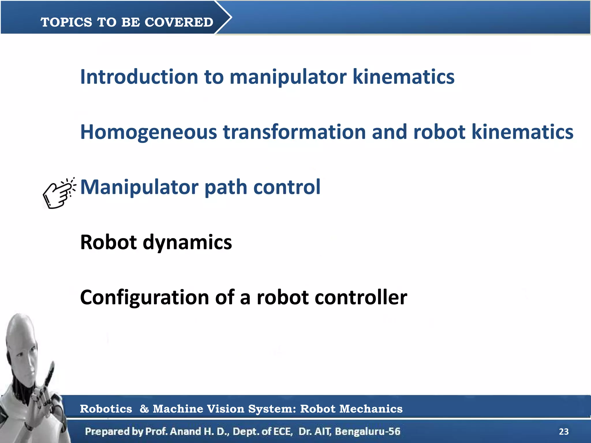 23
Introduction to manipulator kinematics
Homogeneous transformation and robot kinematics
Manipulator path control
Robot dynamics
Configuration of a robot controller
TOPICS TO BE COVERED
Robotics & Machine Vision System: Robot Mechanics
 