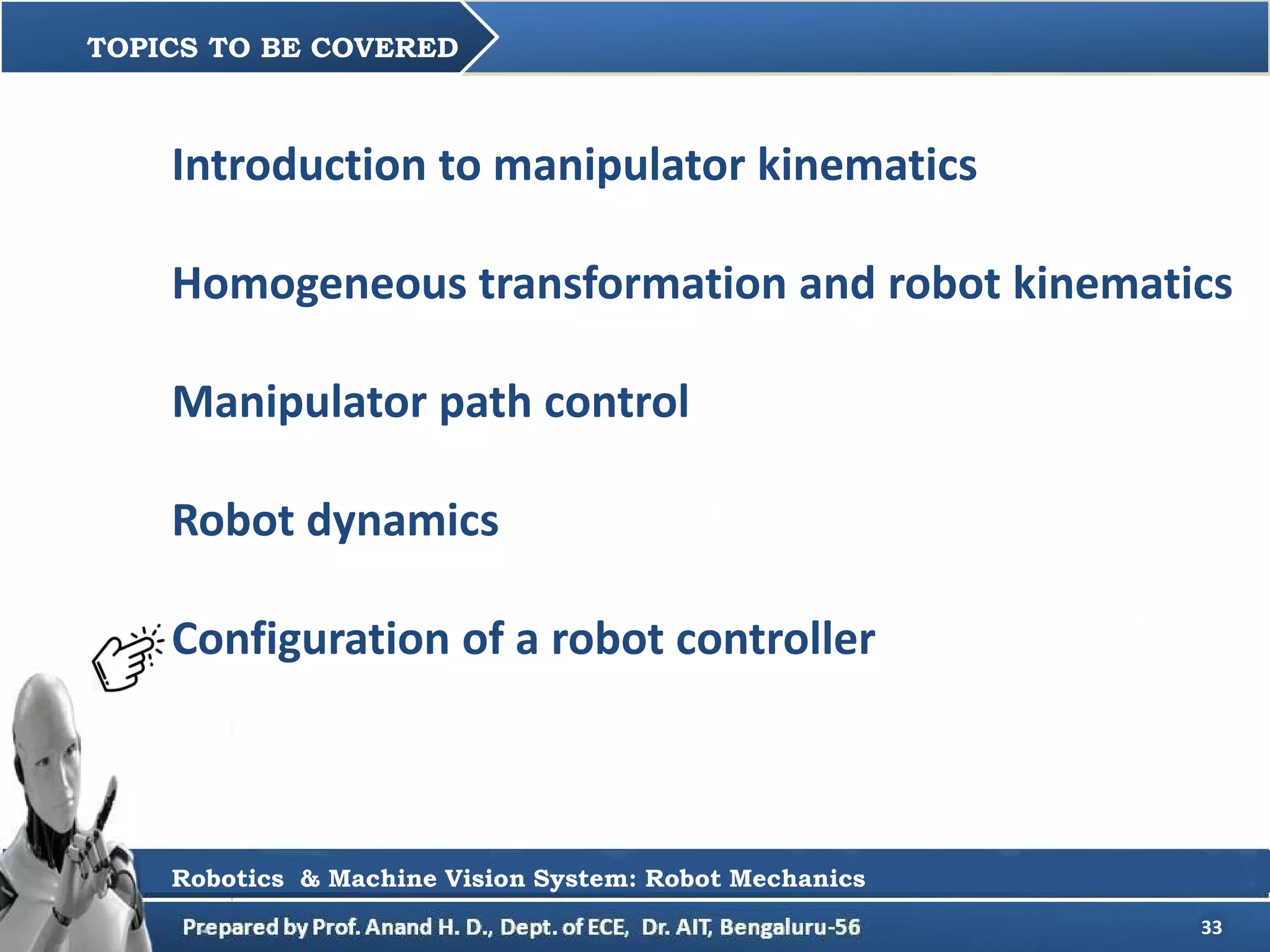 33
Introduction to manipulator kinematics
Homogeneous transformation and robot kinematics
Manipulator path control
Robot dynamics
Configuration of a robot controller
TOPICS TO BE COVERED
Robotics & Machine Vision System: Robot Mechanics
 