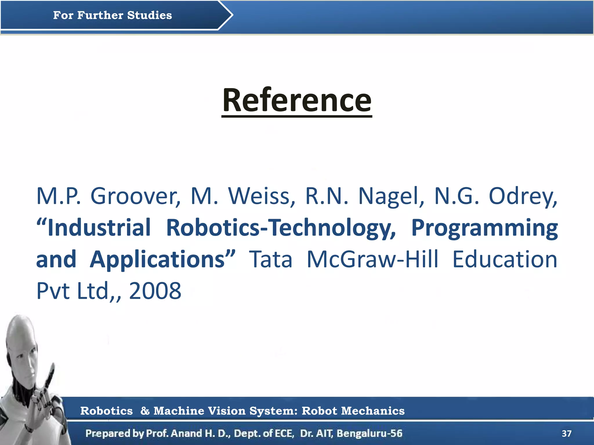 37
Reference
M.P. Groover, M. Weiss, R.N. Nagel, N.G. Odrey,
“Industrial Robotics-Technology, Programming
and Applications” Tata McGraw-Hill Education
Pvt Ltd,, 2008
For Further Studies
Robotics & Machine Vision System: Robot Mechanics
 