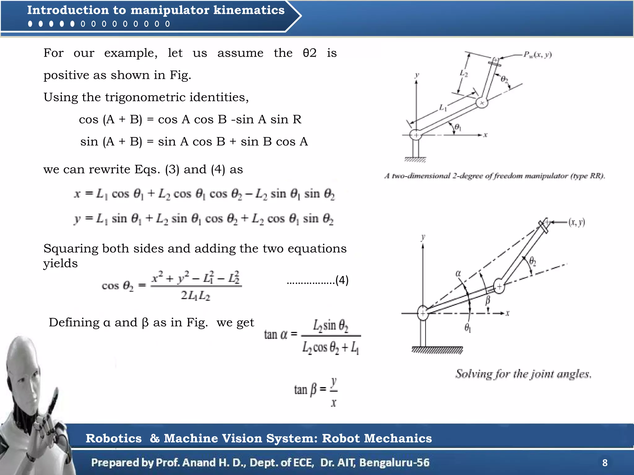8
Introduction to manipulator kinematics
Robotics & Machine Vision System: Robot Mechanics
For our example, let us assume the θ2 is
positive as shown in Fig.
Using the trigonometric identities,
cos (A + B) = cos A cos B -sin A sin R
sin (A + B) = sin A cos B + sin B cos A
we can rewrite Eqs. (3) and (4) as
Squaring both sides and adding the two equations
yields
……………..(4)
Defining α and β as in Fig. we get
 