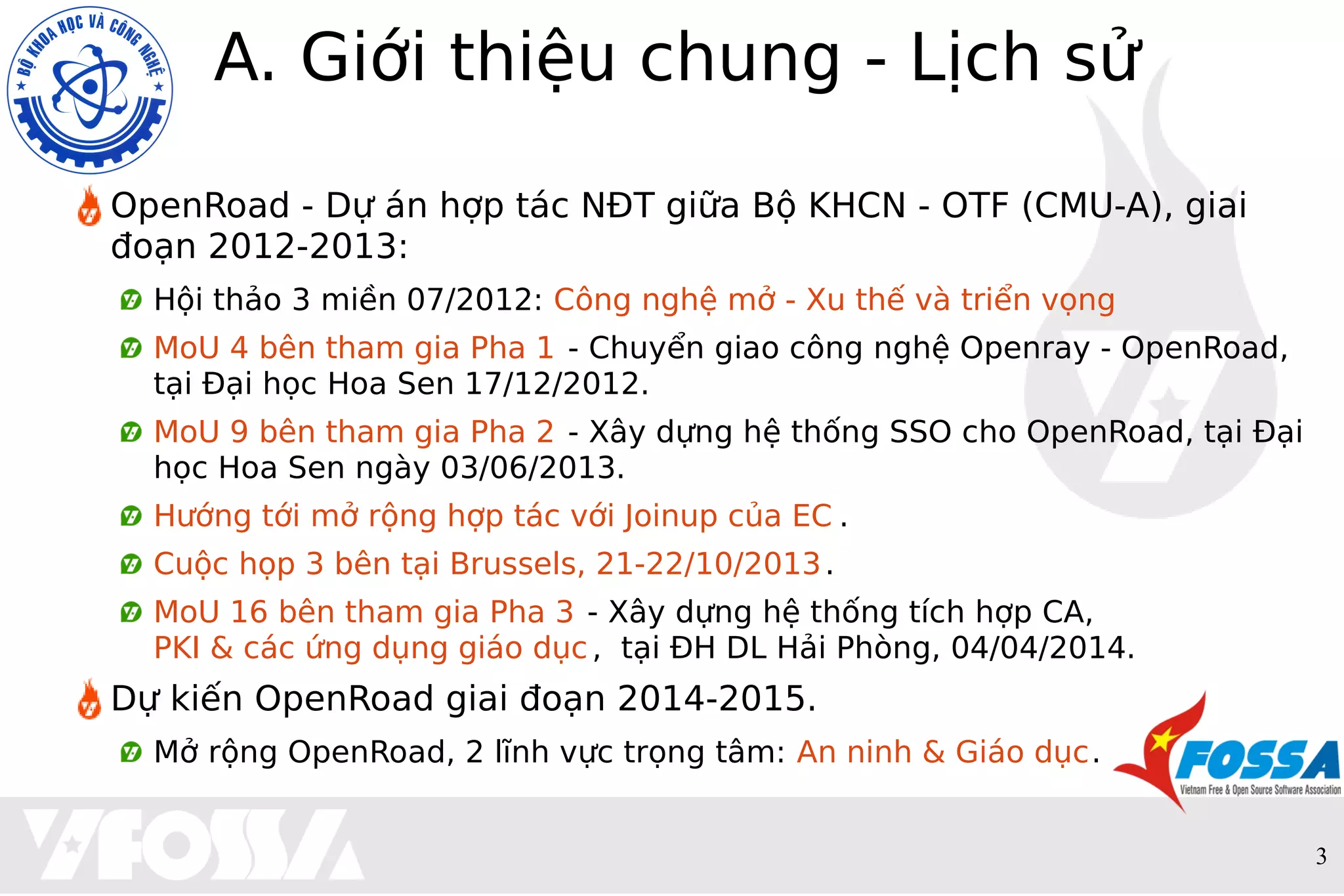 3
A. Giới thiệu chung - Lịch sử
OpenRoad - Dự án hợp tác NĐT giữa Bộ KHCN - OTF (CMU-A), giai
đoạn 2012-2013:
Hội thảo 3 miền 07/2012: Công nghệ mở - Xu thế và triển vọng
MoU 4 bên tham gia Pha 1 - Chuyển giao công nghệ Openray - OpenRoad,
tại Đại học Hoa Sen 17/12/2012.
MoU 9 bên tham gia Pha 2 - Xây dựng hệ thống SSO cho OpenRoad, tại Đại
học Hoa Sen ngày 03/06/2013.
Hướng tới mở rộng hợp tác với Joinup của EC .
Cuộc họp 3 bên tại Brussels, 21-22/10/2013.
MoU 16 bên tham gia Pha 3 - Xây dựng hệ thống tích hợp CA,
PKI & các ứng dụng giáo dục, tại ĐH DL Hải Phòng, 04/04/2014.
Dự kiến OpenRoad giai đoạn 2014-2015.
Mở rộng OpenRoad, 2 lĩnh vực trọng tâm: An ninh & Giáo dục.
 
