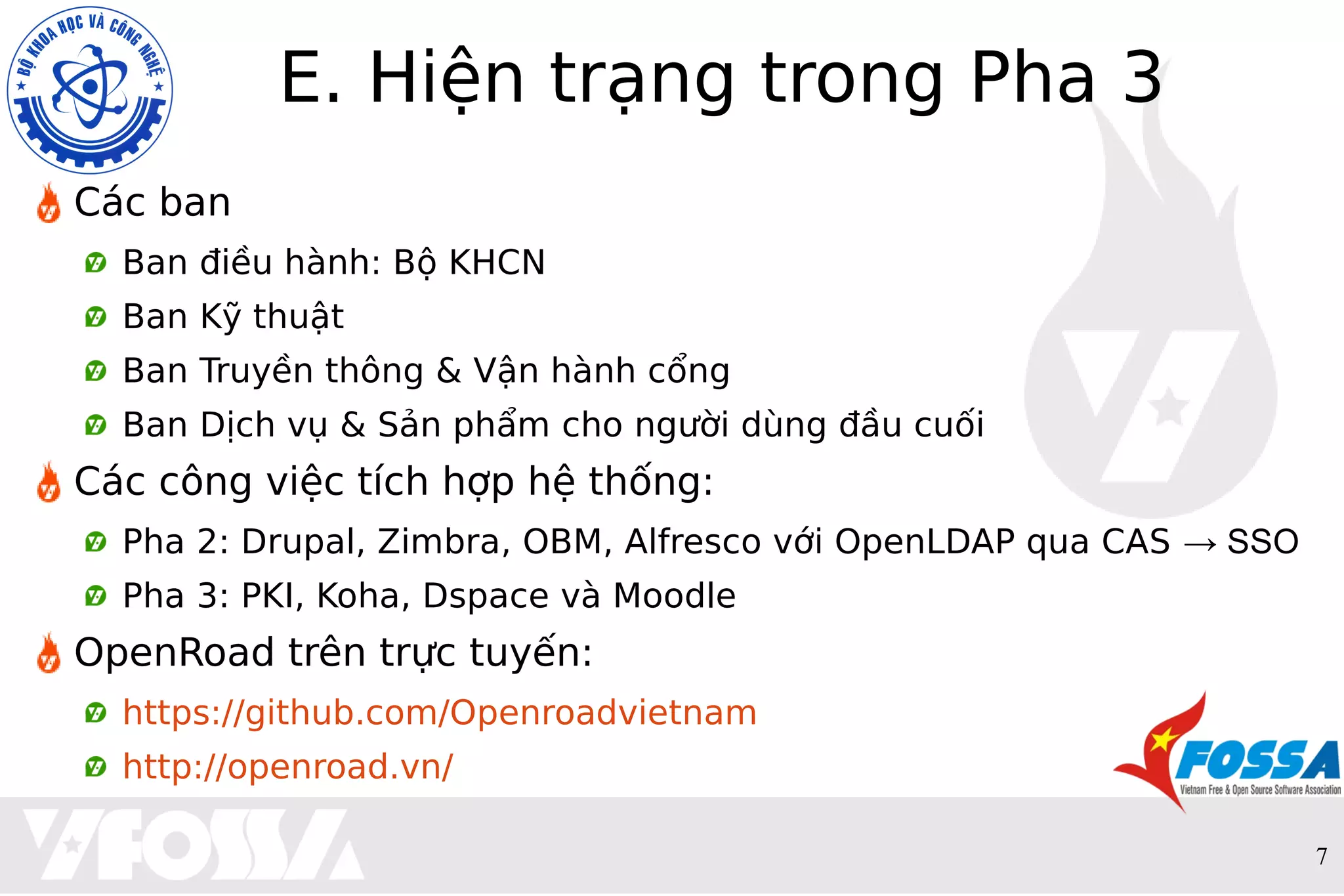 7
E. Hiện trạng trong Pha 3
Các ban
Ban điều hành: Bộ KHCN
Ban Kỹ thuật
Ban Truyền thông & Vận hành cổng
Ban Dịch vụ & Sản phẩm cho người dùng đầu cuối
Các công việc tích hợp hệ thống:
Pha 2: Drupal, Zimbra, OBM, Alfresco với OpenLDAP qua CAS → SSO
Pha 3: PKI, Koha, Dspace và Moodle
OpenRoad trên trực tuyến:
https://github.com/Openroadvietnam
http://openroad.vn/
 