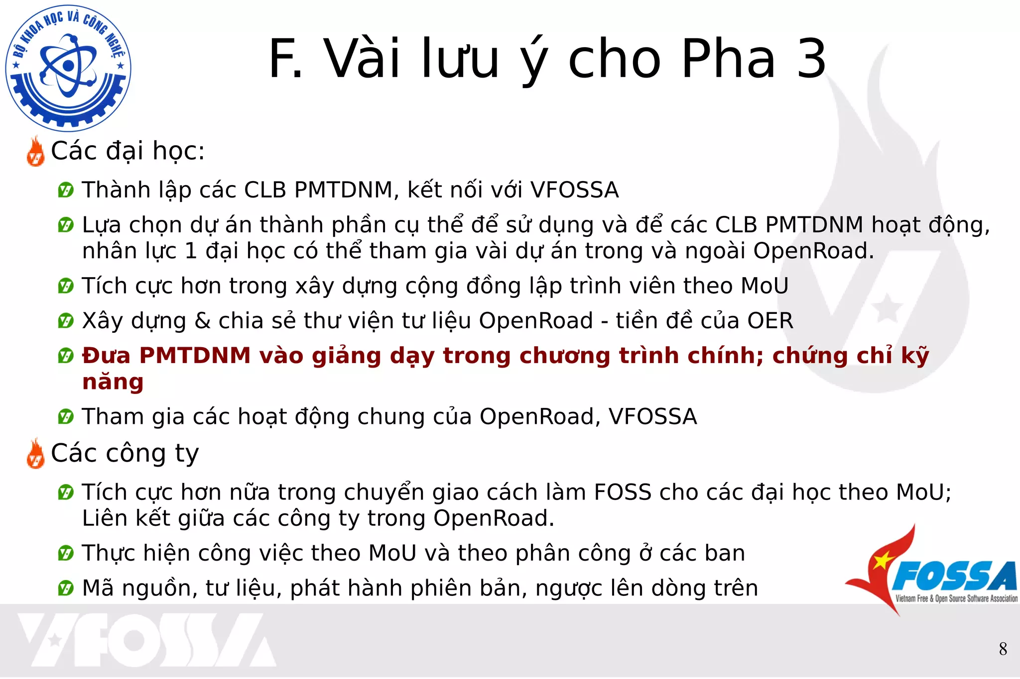 8
F. Vài lưu ý cho Pha 3
Các đại học:
Thành lập các CLB PMTDNM, kết nối với VFOSSA
Lựa chọn dự án thành phần cụ thể để sử dụng và để các CLB PMTDNM hoạt động,
nhân lực 1 đại học có thể tham gia vài dự án trong và ngoài OpenRoad.
Tích cực hơn trong xây dựng cộng đồng lập trình viên theo MoU
Xây dựng & chia sẻ thư viện tư liệu OpenRoad - tiền đề của OER
Đưa PMTDNM vào giảng dạy trong chương trình chính; chứng chỉ kỹ
năng
Tham gia các hoạt động chung của OpenRoad, VFOSSA
Các công ty
Tích cực hơn nữa trong chuyển giao cách làm FOSS cho các đại học theo MoU;
Liên kết giữa các công ty trong OpenRoad.
Thực hiện công việc theo MoU và theo phân công ở các ban
Mã nguồn, tư liệu, phát hành phiên bản, ngược lên dòng trên
 