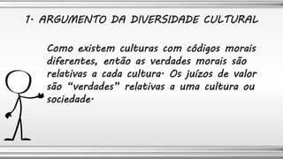 Como existem culturas com códigos morais
diferentes, então as verdades morais são
relativas a cada cultura. Os juízos de valor
são “verdades” relativas a uma cultura ou
sociedade.
1. ARGUMENTO DA DIVERSIDADE CULTURAL
 