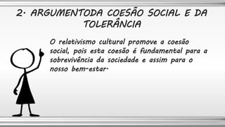 O relativismo cultural promove a coesão
social, pois esta coesão é fundamental para a
sobrevivência da sociedade e assim para o
nosso bem-estar.
2. ARGUMENTODA COESÃO SOCIAL E DA
TOLERÂNCIA
 