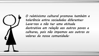 O relativismo cultural promove também a
tolerância entre sociedades diferentes.
Leva-nos a não ter uma atitude
destrutiva em relação aos outros povos e
culturas, pois não impomos aos outros os
valores da nossa comunidade.
 