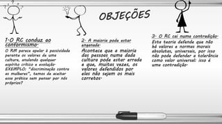 1.O RC conduz ao
conformismo.
O RM parece apelar à passividade
perante os valores de uma
cultura, anulando qualquer
espírito crítico e evolução.
EXEMPLO: “discriminação contra
as mulheres”, temos de aceitar
essa prática sem pensar por nós
próprios?
2. A maioria pode estar
enganada.
Acontece que a maioria
das pessoas numa dada
cultura pode estar errada
e que, muitas vezes, os
valores defendidos por
elas não sejam os mais
corretos.
3. O RC cai numa contradição.
Esta teoria defende que não
há valores e normas morais
absolutas, universais, por isso
não pode defender a tolerância
como valor universal: isso é
uma contradição.
 