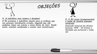 4. A tolerância nem sempre é desejável.
O RC promove a tolerância mesmo para as práticas que
nos parecem moralmente erradas, alegando que não
podemos impor aos outros a nossa forma de viver. Sendo
assim, estamos condenados a aceitar atos monstruosos.
5. O RC torna incompreensível
a noção de direitos humanos
universais.
Declaração Universal dos Direitos
humanos, 1948 - 30 direitos e
liberdades que pertencem a todos
nós.
 