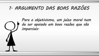 Para o objetivismo, um juízo moral tem
de ser apoiado em boas razões que são
imparciais.
1. ARGUMENTO DAS BOAS RAZÕES
 