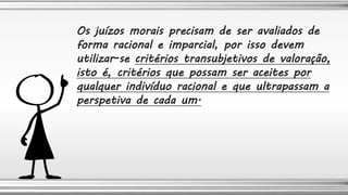 Os juízos morais precisam de ser avaliados de
forma racional e imparcial, por isso devem
utilizar-se critérios transubjetivos de valoração,
isto é, critérios que possam ser aceites por
qualquer indivíduo racional e que ultrapassam a
perspetiva de cada um.
 