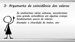 Se analisarmos várias culturas, encontramos
uma grande coincidência em algumas crenças
fundamentais acerca de valores.
Exemplo: a interdição de matar, etc.
3. Argumento da coincidência dos valores
 