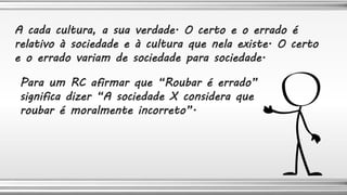 A cada cultura, a sua verdade. O certo e o errado é
relativo à sociedade e à cultura que nela existe. O certo
e o errado variam de sociedade para sociedade.
Para um RC afirmar que “Roubar é errado”
significa dizer “A sociedade X considera que
roubar é moralmente incorreto”.
 