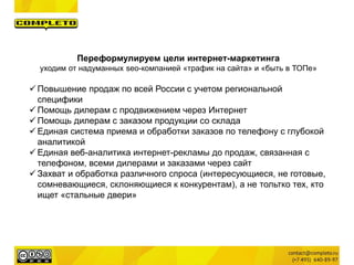 Переформулируем цели интернет-маркетинга
уходим от надуманных seo-компанией «трафик на сайта» и «быть в ТОПе»
 Повышение продаж по всей России с учетом региональной
специфики
 Помощь дилерам с продвижением через Интернет
 Помощь дилерам с заказом продукции со склада
 Единая система приема и обработки заказов по телефону с глубокой
аналитикой
 Единая веб-аналитика интернет-рекламы до продаж, связанная с
телефоном, всеми дилерами и заказами через сайт
 Захват и обработка различного спроса (интересующиеся, не готовые,
сомневающиеся, склоняющиеся к конкурентам), а не тольтко тех, кто
ищет «стальные двери»
 