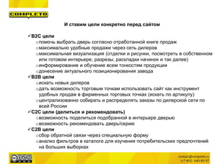 И ставим цели конкретно перед сайтом
B2C цели
oпомочь выбрать дверь согласно отработанной книге продаж
oмаксимально удобные продажи через сеть дилеров
oмаксимальная визуализация (отделки и рисунки, посмотреть в собственном
или готовом интерьере, разрезы, раскладки начинок и так далее)
oинформирование и обучение всем тонкостям продукции
oдонесение актуального позиционирования завода
B2B цели
oискать новых дилеров
oдать возможность торговым точкам использовать сайт как инструмент
удобных продаж в фирменных торговых точках (искать по артикулу)
oцентрализованно собирать и распределять заказы по дилерской сети по
всей России
C2C цели (делиться и рекомендовать)
oвозможность поделиться подобранной в интерьере дверью
oвозможность рекомендовать дверь/серию
С2B цели
oсбор обратной связи через специальную форму
oанализ фильтров в каталоге для изучения потребительских предпочтений
на больших выборках
 