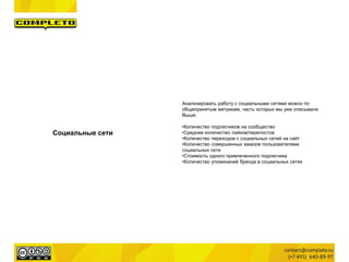 Социальные сети
Анализировать работу с социальными сетями можно по
общепринятым метрикам, часть которых мы уже описывали
Выше:
•Количество подписчиков на сообщество
•Среднее количество лайков/перепостов
•Количество переходов с социальных сетей на сайт
•Количество совершенных заказов пользователями
социальных сете
•Стоимость одного привлеченного подписчика
•Количество упоминаний бренда в социальных сетях
 