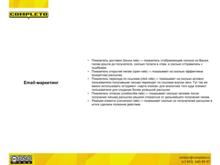 Email-маркетинг
• Показатель доставки (bouce rate) — показатель отображающий сколько из Ваших
писем дошли до получателя, сколько попали в спам, а сколько отправились с
ошибками.
• Показатель открытий писем (open rate) — показывает на сколько эффективна
конкретная рассылка.
• Показатель перехода по ссылкам (click rate) — показывает на сколько активно
пользователи получившие письмо переходят по ссылкам внутри него. Тут так же
важно использовать иструмент «карта кликов» для аналитики того куда кликают
пользователи для создания более успешной рассылки
• Показатель отписки (unsibscribe rate) — показывает сколько человек после
получения письма рассылки решили отказаться от дальнейшего получения писем.
• Реакция клиента (conversion rate) — показывает сколько из получателей рассылки в
итоге сделали полезное действие.
 