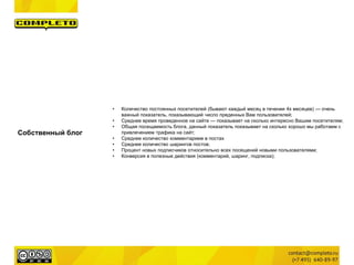 Собственный блог
• Количество постоянных посетителей (бывают каждый месяц в течении 4х месяцев) — очень
важный показатель, показывающий число преденных Вам пользователей;
• Среднее время проведенное на сайте — показывает на сколько интересно Вашим посетителям;
• Общая посещаемость блога, данный показатель показывает на сколько хорошо мы работаем с
привлечением трафика на сайт;
• Среднее количество комментарием в постах
• Среднее количество шарингов постов;
• Процент новых подписчиков относительно всех посещений новыми пользователями;
• Конверсия в полезные действия (комментарий, шаринг, подписка);
 