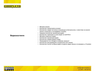 Видеохостинги
• Метрики канала
• Количество подписчиков на канал
• Количество людей постоянно получающих email рассылку с новостями на канале
(можно посмотреть в интерфейсе Youtube)
• Среднее количество просмотров видео;
• Количество переходов со всех видео на сайт/блог;
• Метрики отдельных видео
• Количество просмотров видео;
• Количество комментариев в виде;
• Показывается ли в Google по прямому запросу?
• Количество расшариваний в социальные сети (share)
• Количество ссылок на Ваше видео из других видео (можно отслеживать в Youtube)
 