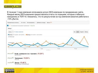 В течение 1 года компания оплачивала услуги SEO-компании по продвижению сайта.
Каждый месяц SEO-компания предоставляла отчеты по позициям, которые стабильно
находились в ТОП-10. Оказалось, что по результатам за год компания-заказчик работала в
-13% убыток.
 