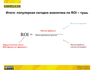 (Чистая прибыль)
Инвестированные средства
Нет учета времени!
ROI =
Маркетологов без опыта
ROI обрекает на «фишкинг»!
Чистая прибыль
считается неверно!
Итого: популярная сегодня аналитика по ROI – чушь
 