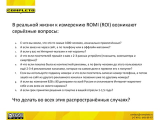 В реальной жизни к измерению ROMI (ROI) возникают
серьёзные вопросы:
a. С чего вы взяли, что это те самые 1000 человек, изначально привлечённые?
b. А если заказ не через сайт, а по телефону или в оффлайн магазине?
c. А если у вас не Интернет-магазин и нет корзины?
d. А что если посетителей пришёл к вам с 2-3 разных устройств (планшета, компьютера и
смартфона)?
e. А что если покупка была из контекстной рекламы, а по факту человек до этого пользовался
ещё 2-3-4 рекламными каналами, которые на самом деле и привели его к покупке?
f. Если вы используете подмену номера: а что если посетитель записал номер телефона, а потом
зашёл на сайт из другого рекламного канала и позвонил уже по другому номеру?
g. А если вы компания B2B с 80 дилерами по всей России и оплачиваете Интернет-маркетинг
себе и им всем из своего кармана?
h. А если срок принятия решения о покупке в вашей отрасли 1-1,5 года?
Что делать во всех этих распространённых случаях?
 