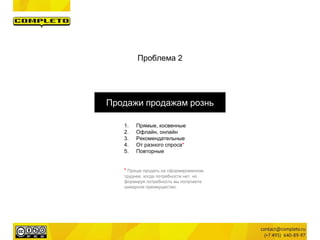 Проблема 2
Продажи продажам рознь
1. Прямые, косвенные
2. Офлайн, онлайн
3. Рекомендательные
4. От разного спроса*
5. Повторные
* Проще продать на сформированном,
труднее, когда потребности нет, но
формируя потребность вы получаете
шикарное преимущество.
 